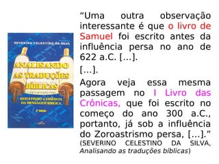 “Uma outra observação
interessante é que o livro de
Samuel foi escrito antes da
influência persa no ano de
622 a.C. […].
[…].
Agora veja essa mesma
passagem no I Livro das
Crônicas, que foi escrito no
começo do ano 300 a.C.,
portanto, já sob a influência
do Zoroastrismo persa, […].”
(SEVERINO CELESTINO DA SILVA,
Analisando as traduções bíblicas)
 