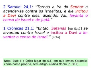 2 Samuel 24,1: “Tornou a ira do Senhor a
acender-se contra os israelitas, e ele incitou
a Davi contra eles, dizendo: Vai, levanta o
censo de Israel e de Judá.”
1 Crônicas 21,1: “Então, Satanás [ou Satã] se
levantou contra Israel e incitou a Davi a le-
vantar o censo de Israel.” [nota]
Nota: Este é o único lugar do A.T. em que lemos Satanás:
como nome próprio, sem artigo. (Bíblia Barsa, p. 309)
 
