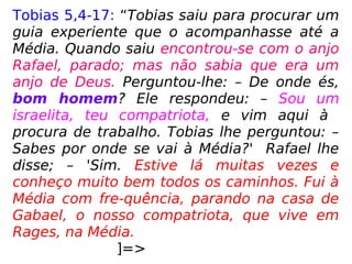 Tobias 5,4-17: “Tobias saiu para procurar um
guia experiente que o acompanhasse até a
Média. Quando saiu encontrou-se com o anjo
Rafael, parado; mas não sabia que era um
anjo de Deus. Perguntou-lhe: – De onde és,
bom homem? Ele respondeu: – Sou um
israelita, teu compatriota, e vim aqui à
procura de trabalho. Tobias lhe perguntou: –
Sabes por onde se vai à Média?' Rafael lhe
disse; – 'Sim. Estive lá muitas vezes e
conheço muito bem todos os caminhos. Fui à
Média com fre-quência, parando na casa de
Gabael, o nosso compatriota, que vive em
Rages, na Média.
]=>
 