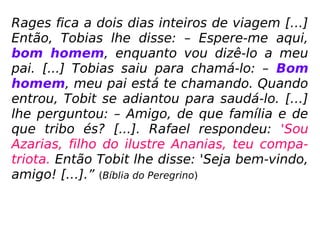 Rages fica a dois dias inteiros de viagem […]
Então, Tobias lhe disse: – Espere-me aqui,
bom homem, enquanto vou dizê-lo a meu
pai. [...] Tobias saiu para chamá-lo: – Bom
homem, meu pai está te chamando. Quando
entrou, Tobit se adiantou para saudá-lo. […]
lhe perguntou: – Amigo, de que família e de
que tribo és? [...]. Rafael respondeu: 'Sou
Azarias, filho do ilustre Ananias, teu compa-
triota. Então Tobit lhe disse: 'Seja bem-vindo,
amigo! […].” (Bíblia do Peregrino)
 