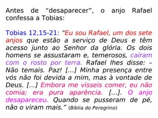 Antes de “desaparecer”, o anjo Rafael
confessa a Tobias:
Tobias 12,15-21: “Eu sou Rafael, um dos sete
anjos que estão a serviço de Deus e têm
acesso junto ao Senhor da glória. Os dois
homens se assustaram e, temerosos, caíram
com o rosto por terra. Rafael lhes disse: –
Não temais. Paz! […] Minha presença entre
vós não foi devida a mim, mas à vontade de
Deus. […] Embora me vísseis comer, eu não
comia; era pura aparência. […]. O anjo
desapareceu. Quando se pusseram de pé,
não o viram mais.” (Bíblia do Peregrino)
 