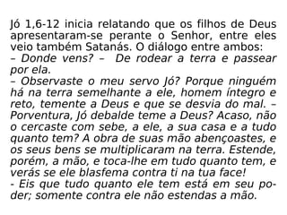 Jó 1,6-12 inicia relatando que os filhos de Deus
apresentaram-se perante o Senhor, entre eles
veio também Satanás. O diálogo entre ambos:
– Donde vens? – De rodear a terra e passear
por ela.
– Observaste o meu servo Jó? Porque ninguém
há na terra semelhante a ele, homem íntegro e
reto, temente a Deus e que se desvia do mal. –
Porventura, Jó debalde teme a Deus? Acaso, não
o cercaste com sebe, a ele, a sua casa e a tudo
quanto tem? A obra de suas mão abençoastes, e
os seus bens se multiplicaram na terra. Estende,
porém, a mão, e toca-lhe em tudo quanto tem, e
verás se ele blasfema contra ti na tua face!
- Eis que tudo quanto ele tem está em seu po-
der; somente contra ele não estendas a mão.
 