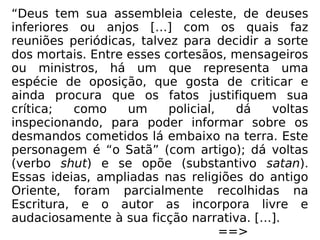 “Deus tem sua assembleia celeste, de deuses
inferiores ou anjos […] com os quais faz
reuniões periódicas, talvez para decidir a sorte
dos mortais. Entre esses cortesãos, mensageiros
ou ministros, há um que representa uma
espécie de oposição, que gosta de criticar e
ainda procura que os fatos justifiquem sua
crítica; como um policial, dá voltas
inspecionando, para poder informar sobre os
desmandos cometidos lá embaixo na terra. Este
personagem é “o Satã” (com artigo); dá voltas
(verbo shut) e se opõe (substantivo satan).
Essas ideias, ampliadas nas religiões do antigo
Oriente, foram parcialmente recolhidas na
Escritura, e o autor as incorpora livre e
audaciosamente à sua ficção narrativa. […].
==>
 