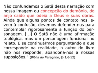 Não confundamos o Satã desta narração com
nossa imagem ou concepção do demônio, do
anjo caído que odeia a Deus e suas obras.
Ainda que alguns pontos de contato nos le-
vem à confusão, devemos defender-nos para
contemplar rigorosamente a função do per-
sonagem. […] O Satã não é uma afirmação
teológica, mas um personagem funcional no
relato. E se continuarmos perguntando a que
corresponde na realidade, o autor do livro
não nos responde, abandona-nos a nossas
suposições.” (Bíblia do Peregrino, Jó 1,6-12)
 