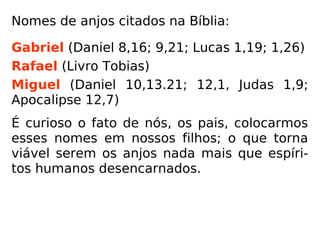 Nomes de anjos citados na Bíblia:
Gabriel (Daniel 8,16; 9,21; Lucas 1,19; 1,26)
Rafael (Livro Tobias)
Miguel (Daniel 10,13.21; 12,1, Judas 1,9;
Apocalipse 12,7)
É curioso o fato de nós, os pais, colocarmos
esses nomes em nossos filhos; o que torna
viável serem os anjos nada mais que espíri-
tos humanos desencarnados.
O prof. Carlos T. Pastorino nos informa que o
nome Gabriel em hebraico significa “homem
de Deus”. (PASTORINO, Sabedoria do Evangelho, vol. 1)
 