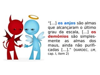 “[…] os anjos são almas
que alcançaram o último
grau da escala, […] os
demônios são simples-
mente as almas dos
maus, ainda não purifi-
cadas […].” (KARDEC, LM,
cap. I, item 2)
 