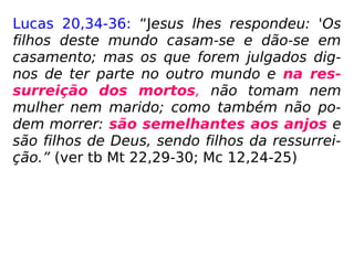 Lucas 20,34-36: “Jesus lhes respondeu: 'Os
filhos deste mundo casam-se e dão-se em
casamento; mas os que forem julgados dig-
nos de ter parte no outro mundo e na res-
surreição dos mortos, não tomam nem
mulher nem marido; como também não po-
dem morrer: são semelhantes aos anjos e
são filhos de Deus, sendo filhos da ressurrei-
ção.” (ver tb Mt 22,29-30; Mc 12,24-25)
 
