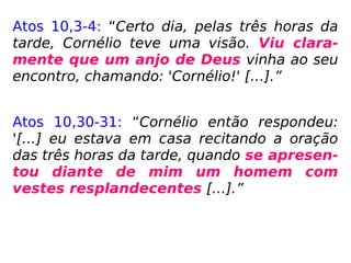 Atos 10,3-4: “Certo dia, pelas três horas da
tarde, Cornélio teve uma visão. Viu clara-
mente que um anjo de Deus vinha ao seu
encontro, chamando: 'Cornélio!' […].”
Atos 10,30-31: “Cornélio então respondeu:
'[…] eu estava em casa recitando a oração
das três horas da tarde, quando se apresen-
tou diante de mim um homem com
vestes resplandecentes […].”
 
