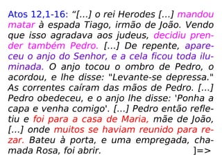 Atos 12,1-16: “[…] o rei Herodes […] mandou
matar à espada Tiago, irmão de João. Vendo
que isso agradava aos judeus, decidiu pren-
der também Pedro. […] De repente, apare-
ceu o anjo do Senhor, e a cela ficou toda ilu-
minada. O anjo tocou o ombro de Pedro, o
acordou, e lhe disse: "Levante-se depressa."
As correntes caíram das mãos de Pedro. […]
Pedro obedeceu, e o anjo lhe disse: 'Ponha a
capa e venha comigo'. […] Pedro então refle-
tiu e foi para a casa de Maria, mãe de João,
[…] onde muitos se haviam reunido para re-
zar. Bateu à porta, e uma empregada, cha-
mada Rosa, foi abrir. ]=>
 