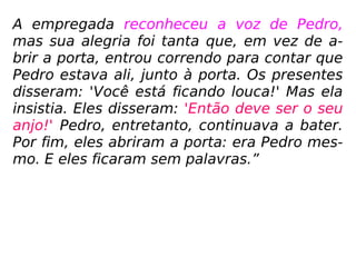 A empregada reconheceu a voz de Pedro,
mas sua alegria foi tanta que, em vez de a-
brir a porta, entrou correndo para contar que
Pedro estava ali, junto à porta. Os presentes
disseram: 'Você está ficando louca!' Mas ela
insistia. Eles disseram: 'Então deve ser o seu
anjo!' Pedro, entretanto, continuava a bater.
Por fim, eles abriram a porta: era Pedro mes-
mo. E eles ficaram sem palavras.”
 