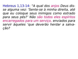 Hebreus 1,13-14: “A qual dos anjos Deus dis-
se alguma vez: ‘Sente-se à minha direita, até
que eu coloque seus inimigos como estrado
para seus pés?’ Não são todos eles espíritos
encarregados para um serviço, enviados para
servir àqueles ‘que deverão herdar a salva-
ção?
 