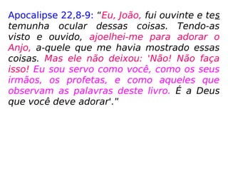 Apocalipse 22,8-9: “Eu, João, fui ouvinte e tes
temunha ocular dessas coisas. Tendo-as
visto e ouvido, ajoelhei-me para adorar o
Anjo, a-quele que me havia mostrado essas
coisas. Mas ele não deixou: 'Não! Não faça
isso! Eu sou servo como você, como os seus
irmãos, os profetas, e como aqueles que
observam as palavras deste livro. É a Deus
que você deve adorar'.”
 