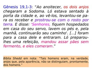 Gênesis 19,1-3: “Ao anoitecer, os dois anjos
chegaram a Sodoma. Ló estava sentado à
porta da cidade e, ao vê-los, levantou-se pa-
ra os receber e prostrou-se com o rosto por
terra. E disse: 'Senhores, fiquem hospedados
em casa do seu servo, lavem os pés e, pela
manhã, continuarão seu caminho'. […] foram
para a casa dele e entraram. Ló preparou-
lhes uma refeição, mandou assar pães sem
fermento, e eles comeram.”
Bíblia Shedd em nota: “Tais homens eram, na verdade,
anjos que, pela aparência, não se distinguiam, prontamente,
dos homens.”
 