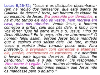 Lucas 8,26-31; “Jesus e os discípulos desembarca-
ram na região dos gerasenos, que está diante da
Galileia. Ao descer à terra, um homem da cidade foi
ao encontro de Jesus. Era possuído por demônios, e
há muito tempo ele não se vestia, nem morava em
casa, mas nos túmulos. Vendo Jesus, o homem
começou a gritar, caiu aos pés dele, e falou com
voz forte: 'Que há entre mim e ti, Jesus, Filho do
Deus Altíssimo? Eu te peço, não me atormentes!' O
homem falou assim, porque Jesus tinha mandado
que o espírito mau saísse dele. De fato, muitas
vezes o espírito tinha tomado posse dele. Para
protegê-lo, o prendiam com correntes e algemas;
ele, porém, arrebentava as correntes, e o demônio
o levava para lugares desertos. Então Jesus lhe
perguntou: 'Qual é o seu nome?' Ele respondeu:
'Meu nome é Legião.' Pois muitos demônios tinham
entrado nele. Os demônios pediam que Jesus não
os mandasse para o abismo.”
 