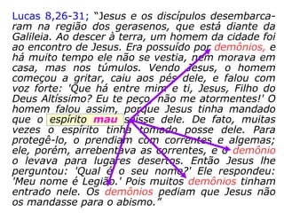 Lucas 8,26-31; “Jesus e os discípulos desembarca-
ram na região dos gerasenos, que está diante da
Galileia. Ao descer à terra, um homem da cidade foi
ao encontro de Jesus. Era possuído por demônios, e
há muito tempo ele não se vestia, nem morava em
casa, mas nos túmulos. Vendo Jesus, o homem
começou a gritar, caiu aos pés dele, e falou com
voz forte: 'Que há entre mim e ti, Jesus, Filho do
Deus Altíssimo? Eu te peço, não me atormentes!' O
homem falou assim, porque Jesus tinha mandado
que o espírito mau saísse dele. De fato, muitas
vezes o espírito tinha tomado posse dele. Para
protegê-lo, o prendiam com correntes e algemas;
ele, porém, arrebentava as correntes, e o demônio
o levava para lugares desertos. Então Jesus lhe
perguntou: 'Qual é o seu nome?' Ele respondeu:
'Meu nome é Legião.' Pois muitos demônios tinham
entrado nele. Os demônios pediam que Jesus não
os mandasse para o abismo.”
 