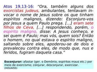 Atos 19,13-16: “Ora, também alguns dos
exorcistas judeus, ambulantes, tentavam in-
vocar o nome de Jesus sobre os que tinham
espíritos malignos, dizendo: Esconjuro-vos
por Jesus a quem Paulo prega. […] eram sete
filhos de Ceva, […] respondendo, porém, o
espírito maligno, disse: A Jesus conheço, e
sei quem é Paulo; mas vós, quem sois? Então
o homem, no qual estava o espírito maligno,
saltando sobre eles, apoderou-se de dois e
prevaleceu contra eles, de modo que, nus e
feridos, fugiram daquela casa.”
Esconjurar: afastar (ger. o Demônio, espíritos maus etc.) por
meio de exorcismo; conjurar, desconjurar, exorcizar.
(HOUAISS)
 