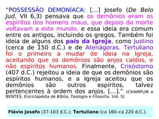 “POSSESSÃO DEMONÍACA: […] Josefo (De Belo
Jud. VII 6,3) pensava que os demônios eram os
espíritos dos homens maus, que depois da morte
voltavam a este mundo, e essa ideia era comum
entre os antigos, incluindo os gregos. Também foi
ideia de alguns dos pais da Igreja, como Justino
(cerca de 150 d.C.) e de Atenágoras. Tertuliano
foi o primeiro a mudar de ideia na Igreja,
aceitando que os demônios são anjos caídos, e
não espíritos humanos. Finalmente, Crisóstomo
(407 d.C.) rejeitou a ideia de que os demônios são
espíritos humanos, e a Igreja aceitou que os
demônios são outros espíritos, talvez
pertencentes à ordem dos anjos. […].” (CHAMPLIN e
BENTES, Enciclopédia de Bíblia, Teologia e Filosofia. Vol. 5)
Flávio Josefo (37-103 d.C.); Tertuliano (ca 160–ca 220 d.C.).
 