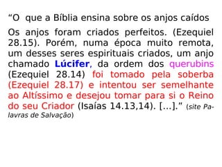“O que a Bíblia ensina sobre os anjos caídos
Os anjos foram criados perfeitos. (Ezequiel
28.15). Porém, numa época muito remota,
um desses seres espirituais criados, um anjo
chamado Lúcifer, da ordem dos querubins
(Ezequiel 28.14) foi tomado pela soberba
(Ezequiel 28.17) e intentou ser semelhante
ao Altíssimo e desejou tomar para si o Reino
do seu Criador (Isaías 14.13,14). […].” (site Pa-
lavras de Salvação)
 