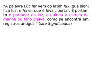“A palavra Lúcifer vem do latim lux, que signi
fica luz, e ferre, que é levar, portar. É portan-
to o portador da luz, ou ainda a estrela da
manhã ou filho d'alva, como se encontra em
registros antigos.” (site Significados)
 