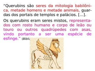 “Querubins são seres da mitologia babilôni-
ca, metade homens e metade animais, guar-
das dos portais de templos e palácios. […].
Os querubins eram seres mistos, representa-
dos com rosto humano e corpo de leão ou
touro ou outros quadrúpedes com asas,
vindo portanto a ser uma espécie de
esfinge.” (Bíblia Sagrada - Vozes)
 
