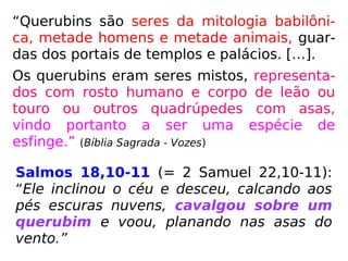 “Querubins são seres da mitologia babilôni-
ca, metade homens e metade animais, guar-
das dos portais de templos e palácios. […].
Os querubins eram seres mistos, representa-
dos com rosto humano e corpo de leão ou
touro ou outros quadrúpedes com asas,
vindo portanto a ser uma espécie de
esfinge.” (Bíblia Sagrada - Vozes)
Salmos 18,10-11 (= 2 Samuel 22,10-11):
“Ele inclinou o céu e desceu, calcando aos
pés escuras nuvens, cavalgou sobre um
querubim e voou, planando nas asas do
vento.”
 