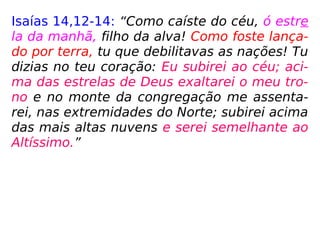 Isaías 14,12-14: “Como caíste do céu, ó estre
la da manhã, filho da alva! Como foste lança-
do por terra, tu que debilitavas as nações! Tu
dizias no teu coração: Eu subirei ao céu; aci-
ma das estrelas de Deus exaltarei o meu tro-
no e no monte da congregação me assenta-
rei, nas extremidades do Norte; subirei acima
das mais altas nuvens e serei semelhante ao
Altíssimo.”
 