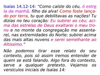 Isaías 14,12-14: “Como caíste do céu, ó estre
la da manhã, filho da alva! Como foste lança-
do por terra, tu que debilitavas as nações! Tu
dizias no teu coração: Eu subirei ao céu; aci-
ma das estrelas de Deus exaltarei o meu tro-
no e no monte da congregação me assenta-
rei, nas extremidades do Norte; subirei acima
das mais altas nuvens e serei semelhante ao
Altíssimo.”
Não podemos tirar esse relato do seu
contexto, pois só assim iremos entender de
quem se está falando. Algo fora do contexto,
serve a qualquer pretexto. Vejamos os
versículos iniciais de Isaías 14:
 