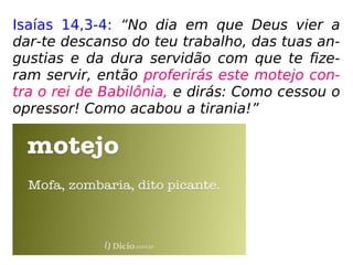Isaías 14,3-4: “No dia em que Deus vier a
dar-te descanso do teu trabalho, das tuas an-
gustias e da dura servidão com que te fize-
ram servir, então proferirás este motejo con-
tra o rei de Babilônia, e dirás: Como cessou o
opressor! Como acabou a tirania!”
 