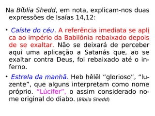 Na Bíblia Shedd, em nota, explicam-nos duas
expressões de Isaías 14,12:

Caíste do céu. A referência imediata se apli
ca ao império da Babilônia rebaixado depois
de se exaltar. Não se deixará de perceber
aqui uma aplicação a Satanás que, ao se
exaltar contra Deus, foi rebaixado até o in-
ferno.

Estrela da manhã. Heb hêlēl “glorioso”, “lu-
zente”, que alguns interpretam como nome
próprio. “Lúcifer”, o assim considerado no-
me original do diabo. (Bíblia Shedd)
 