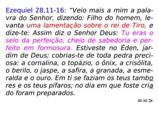 Ezequiel 28,11-16: “Veio mais a mim a pala-
vra do Senhor, dizendo: Filho do homem, le-
vanta uma lamentação sobre o rei de Tiro, e
dize-te: Assim diz o Senhor Deus: Tu eras o
selo da perfeição, cheio de sabedoria e per-
feito em formosura. Estiveste no Éden, jar-
dim de Deus; cobrias-te de toda pedra preci-
osa: a cornalina, o topázio, o ônix, a crisólita,
o berilo, o jaspe, a safira, a granada, a esme-
ralda e o ouro. Em ti se faziam os teus tambo
res e os teus pífaros; no dia em que foste cria
do foram preparados.
==>
 
