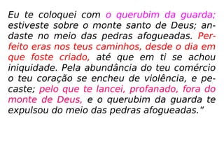 Eu te coloquei com o querubim da guarda;
estiveste sobre o monte santo de Deus; an-
daste no meio das pedras afogueadas. Per-
feito eras nos teus caminhos, desde o dia em
que foste criado, até que em ti se achou
iniquidade. Pela abundância do teu comércio
o teu coração se encheu de violência, e pe-
caste; pelo que te lancei, profanado, fora do
monte de Deus, e o querubim da guarda te
expulsou do meio das pedras afogueadas.”
 