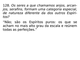 128. Os seres a que chamamos anjos, arcan-
jos, serafins, formam uma categoria especial,
de natureza diferente da dos outros Espíri-
tos?
“Não; são os Espíritos puros: os que se
acham no mais alto grau da escala e reúnem
todas as perfeições.”
 