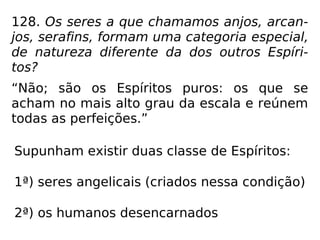 128. Os seres a que chamamos anjos, arcan-
jos, serafins, formam uma categoria especial,
de natureza diferente da dos outros Espíri-
tos?
“Não; são os Espíritos puros: os que se
acham no mais alto grau da escala e reúnem
todas as perfeições.”
Supunham existir duas classe de Espíritos:
1ª) seres angelicais (criados nessa condição)
2ª) os humanos desencarnados
 