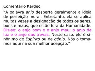 Comentário Kardec:
“A palavra anjo desperta geralmente a ideia
de perfeição moral. Entretanto, ela se aplica
muitas vezes a designação de todos os seres,
bons e maus, que estão fora da Humanidade.
Diz-se: o anjo bom e o anjo mau; o anjo de
luz e o anjo das trevas. Neste caso, ele é si-
nônimo de Espírito ou de gênio. Nós o toma-
mos aqui na sua melhor acepção.”
 
