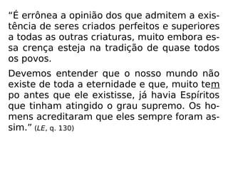 “É errônea a opinião dos que admitem a exis-
tência de seres criados perfeitos e superiores
a todas as outras criaturas, muito embora es-
sa crença esteja na tradição de quase todos
os povos.
Devemos entender que o nosso mundo não
existe de toda a eternidade e que, muito tem
po antes que ele existisse, já havia Espíritos
que tinham atingido o grau supremo. Os ho-
mens acreditaram que eles sempre foram as-
sim.” (LE, q. 130)
 