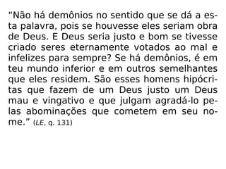 “Não há demônios no sentido que se dá a es-
ta palavra, pois se houvesse eles seriam obra
de Deus. E Deus seria justo e bom se tivesse
criado seres eternamente votados ao mal e
infelizes para sempre? Se há demônios, é em
teu mundo inferior e em outros semelhantes
que eles residem. São esses homens hipócri-
tas que fazem de um Deus justo um Deus
mau e vingativo e que julgam agradá-lo pe-
las abominações que cometem em seu no-
me.” (LE, q. 131)
 