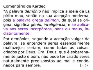 Comentário de Kardec:
“A palavra demônio não implica a ideia de Es
pírito mau, senão na sua acepção moderna,
pois a palavra grega daïmon, da qual se ori-
gina, significa gênio, inteligência, e se aplica-
va aos seres incorpóreos, bons ou maus, in-
distintamente.
Por demônios, segundo a acepção vulgar da
palavra, se entendem seres essencialmente
malfazejos; seriam, como todas as coisas,
criados por Deus. Ora, Deus, que é soberana-
mente justo e bom, não pode ter criado seres
naturalmente predispostos ao mal e conde-
nados para sempre. [=>
 