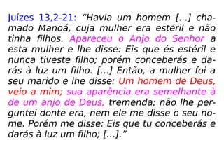 Juízes 13,2-21: “Havia um homem […] cha-
mado Manoá, cuja mulher era estéril e não
tinha filhos. Apareceu o Anjo do Senhor a
esta mulher e lhe disse: Eis que és estéril e
nunca tiveste filho; porém conceberás e da-
rás à luz um filho. […] Então, a mulher foi a
seu marido e lhe disse: Um homem de Deus,
veio a mim; sua aparência era semelhante à
de um anjo de Deus, tremenda; não lhe per-
guntei donte era, nem ele me disse o seu no-
me. Porém me disse: Eis que tu conceberás e
darás à luz um filho; […].”
 
