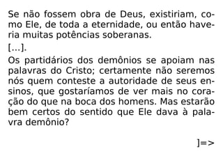 Se não fossem obra de Deus, existiriam, co-
mo Ele, de toda a eternidade, ou então have-
ria muitas potências soberanas.
[…].
Os partidários dos demônios se apoiam nas
palavras do Cristo; certamente não seremos
nós quem conteste a autoridade de seus en-
sinos, que gostaríamos de ver mais no cora-
ção do que na boca dos homens. Mas estarão
bem certos do sentido que Ele dava à pala-
vra demônio?
]=>
 
