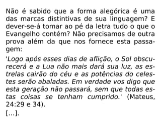 Não é sabido que a forma alegórica é uma
das marcas distintivas de sua linguagem? E
dever-se-á tomar ao pé da letra tudo o que o
Evangelho contém? Não precisamos de outra
prova além da que nos fornece esta passa-
gem:
'Logo após esses dias de aflição, o Sol obscu-
recerá e a Lua não mais dará sua luz, as es-
trelas cairão do céu e as potências do celes-
tes serão abaladas. Em verdade vos digo que
esta geração não passará, sem que todas es-
tas coisas se tenham cumprido.' (Mateus,
24:29 e 34).
[…].
 