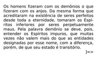 Os homens fizeram com os demônios o que
fizeram com os anjos. Da mesma forma que
acreditaram na existência de seres perfeitos
desde toda a eternidade, tomaram os Espí-
ritos inferiores por seres perpetuamente
maus. Pela palavra demônio se deve, pois,
entender os Espíritos impuros, que muitas
vezes não valem mais do que as entidades
designadas por esse nome, com a diferença,
porém, de que seu estado é transitório.
]=>
 