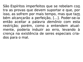 São Espíritos imperfeitos que se rebelam con
tra as provas que devem suportar e que, por
isso, as sofrem por mais tempo, mas que tam
bém alcançarão a perfeição, [...]. Poder-se-ia
então aceitar a palavra demônio com esta
restrição; porém, como a entendem atual-
mente, poderia induzir ao erro, levando à
crença na existência de seres especiais cria-
dos para o mal.
 