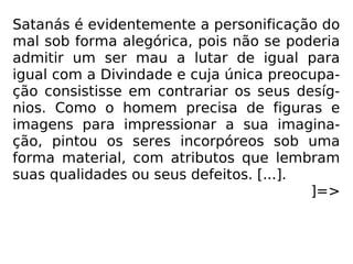 Satanás é evidentemente a personificação do
mal sob forma alegórica, pois não se poderia
admitir um ser mau a lutar de igual para
igual com a Divindade e cuja única preocupa-
ção consistisse em contrariar os seus desíg-
nios. Como o homem precisa de figuras e
imagens para impressionar a sua imagina-
ção, pintou os seres incorpóreos sob uma
forma material, com atributos que lembram
suas qualidades ou seus defeitos. [...].
]=>
 