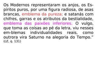 Os Modernos representaram os anjos, os Es-
píritos puros, por uma figura radiosa, de asas
brancas, emblema da pureza; e satanás com
chifres, garras e os atributos da bestialidade,
emblema das paixões inferiores. O vulgo,
que toma as coisas ao pé da letra, viu nesses
em-blemas individualidades reais, como
outrora vira Saturno na alegoria do Tempo.”
(LE, q. 131)
 