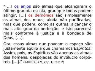 “[…] os anjos são almas que alcançaram o
último grau da escala, grau que todas podem
atingir, […] os demônios são simplesmente
as almas dos maus, ainda não purificadas,
mas que podem, como as outras, alcançar o
mais alto grau da perfeição, e isto parecerá
mais conforme à justiça e à bondade de
Deus, […].
Ora, essas almas que povoam o espaço são
justamente aquilo a que chamamos Espíritos.
Assim, pois, os Espíritos são apenas as almas
dos homens, despojadas do invólucro corpó-
reo. […].” (KARDEC, LM, cap. I, item 2)
 