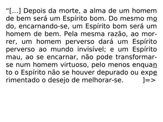 “[…] Depois da morte, a alma de um homem
de bem será um Espírito bom. Do mesmo mo
do, encarnando-se, um Espírito bom será um
homem de bem. Pela mesma razão, ao mor-
rer, um homem perverso dará um Espírito
perverso ao mundo invisível; e um Espírito
mau, ao se encarnar, não pode transformar-
se num homem virtuoso, pelo menos enquan
to o Espírito não se houver depurado ou expe
rimentado o desejo de melhorar-se. ]=>
 