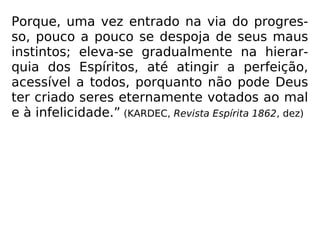 Porque, uma vez entrado na via do progres-
so, pouco a pouco se despoja de seus maus
instintos; eleva-se gradualmente na hierar-
quia dos Espíritos, até atingir a perfeição,
acessível a todos, porquanto não pode Deus
ter criado seres eternamente votados ao mal
e à infelicidade.” (KARDEC, Revista Espírita 1862, dez)
 
