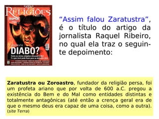 “Assim falou Zaratustra”,
é o título do artigo da
jornalista Raquel Ribeiro,
no qual ela traz o seguin-
te depoimento:
Zaratustra ou Zoroastro, fundador da religião persa, foi
um profeta ariano que por volta de 600 a.C. pregou a
existência do Bem e do Mal como entidades distintas e
totalmente antagônicas (até então a crença geral era de
que o mesmo deus era capaz de uma coisa, como a outra).
(site Terra)
 