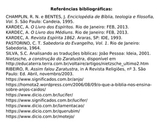 Referências bibliográficas:
CHAMPLIN, R. N. e BENTES, J. Enciclopédia de Bíblia, teologia e filosofia,
Vol. 5. São Paulo: Candeia, 1995.
KARDEC, A. O Livro dos Espíritos. Rio de Janeiro: FEB, 2013.
KARDEC, A. O Livro dos Médiuns. Rio de Janeiro: FEB, 2013.
KARDEC, A. Revista Espírita 1862. Araras, SP: IDE, 1993.
PASTORINO, C. T. Sabedoria do Evangelho, Vol. 1. Rio de Janeiro:
Sabedoria, 1964.
SILVA, S.C. Analisando as traduções bíblicas: João Pessoa: Ideia, 2001.
Nietzsche, a construção do Zaratustra, disponível em
http://educaterra.terra.com.br/voltaire/artigos/nietzsche_ultimo2.htm
RIBEIRO, R. Assim falou Zaratustra, in A Revista Religiões, nº 3. São
Paulo: Ed. Abril, novembro/2003.
https://www.significados.com.br/anjo/
https://homota2.wordpress.com/2006/08/09/o-que-a-biblia-nos-ensina-
sobre-anjos-caidos/
https://www.dicio.com.br/lucifer/
https://www.significados.com.br/lucifer/
https://www.dicio.com.br/lamentacao/
https://www.dicio.com.br/querubim/
https://www.dicio.com.br/motejo/
 