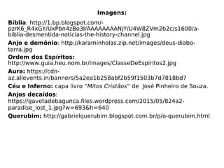 Imagens:
Bíblia: http://1.bp.blogspot.com/-
pzrK6_R4xGY/UxPbn4zBo3I/AAAAAAAANjY/U4W8ZVm2b2c/s1600/a-
biblia-desmentida-noticias-the-history-channel.jpg
Anjo e demônio: http://karaminholas.zip.net/images/deus-diabo-
terra.jpg
Ordem dos Espíritos:
http://www.guia.heu.nom.br/images/ClasseDeEspiritos2.jpg
Aura: https://cdn-
az.allevents.in/banners/5a2ea1b258abf2b59f1503b7d7818bd7
Céu e Inferno: capa livro “Mitos Cristãos” de José Pinheiro de Souza.
Anjos decaídos:
https://gavetadebagunca.files.wordpress.com/2015/05/824a2-
paradise_lost_1.jpg?w=693&h=640
Querubim: http://gabrielquerubim.blogspot.com.br/p/o-querubim.html
 